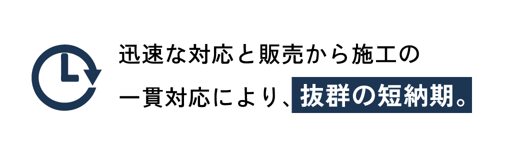 迅速な対応と販売から施工の一貫対応により、抜群の短納期。